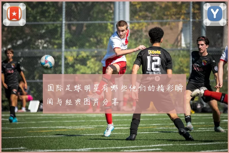 国际足球明星有哪些他们的精彩瞬间与经典图片分享