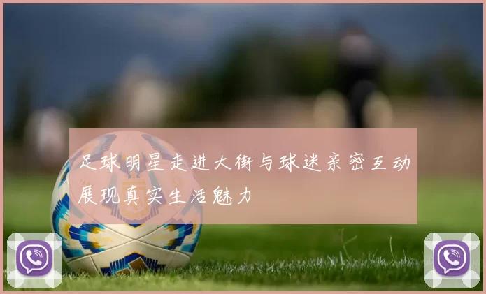 足球明星走进大街与球迷亲密互动展现真实生活魅力