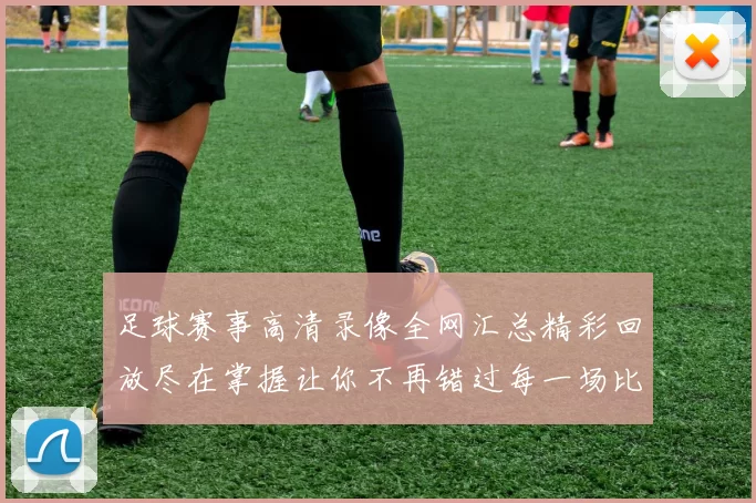 足球赛事高清录像全网汇总精彩回放尽在掌握让你不再错过每一场比赛瞬间
