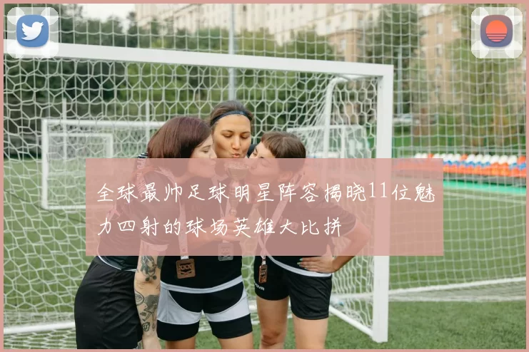全球最帅足球明星阵容揭晓11位魅力四射的球场英雄大比拼