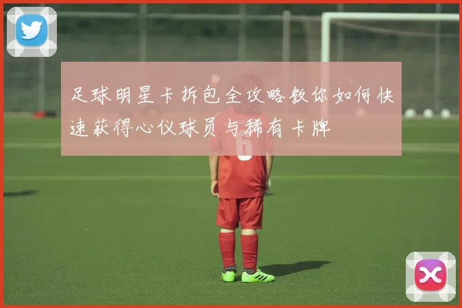 足球明星卡拆包全攻略教你如何快速获得心仪球员与稀有卡牌