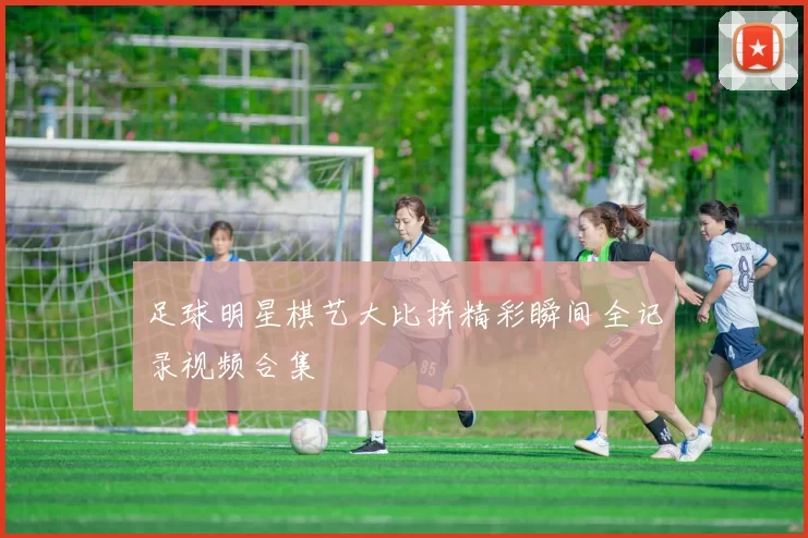 足球明星棋艺大比拼精彩瞬间全记录视频合集