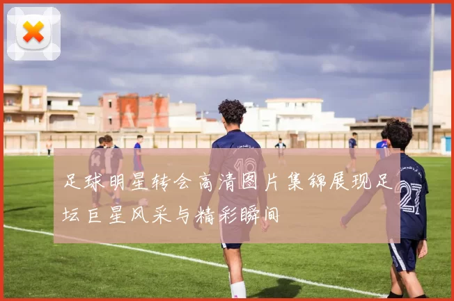 足球明星转会高清图片集锦展现足坛巨星风采与精彩瞬间