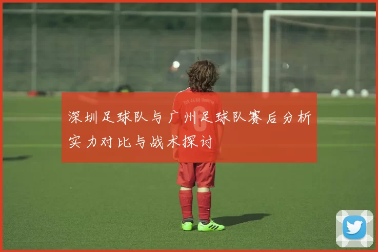 深圳足球队与广州足球队赛后分析实力对比与战术探讨
