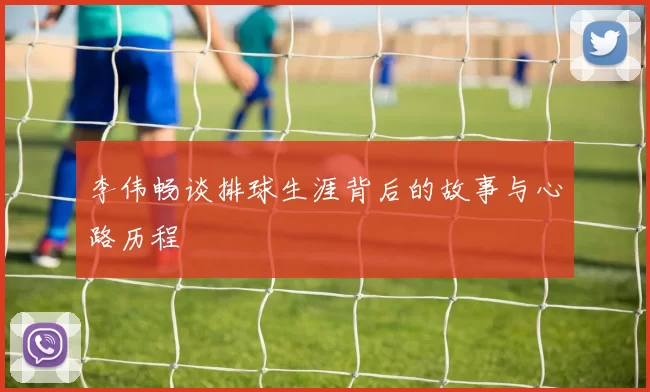 李伟畅谈排球生涯背后的故事与心路历程