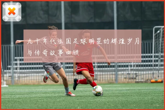 九十年代法国足球明星的辉煌岁月与传奇故事回顾
