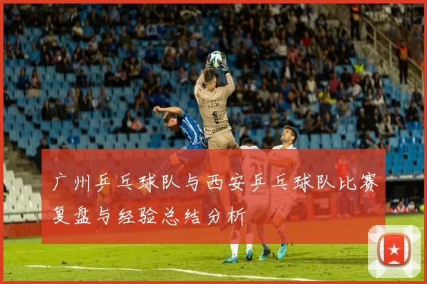 广州乒乓球队与西安乒乓球队比赛复盘与经验总结分析