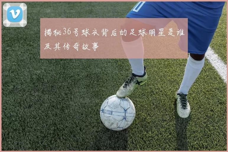 揭秘36号球衣背后的足球明星是谁及其传奇故事