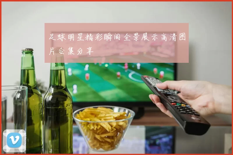 足球明星精彩瞬间全景展示高清图片合集分享