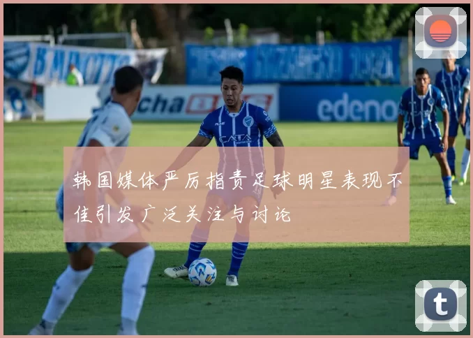 韩国媒体严厉指责足球明星表现不佳引发广泛关注与讨论