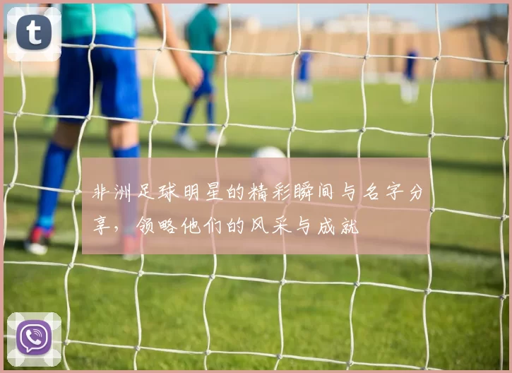 非洲足球明星的精彩瞬间与名字分享，领略他们的风采与成就