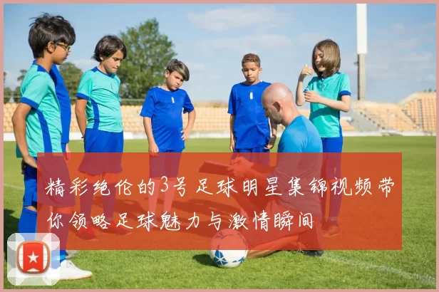 精彩绝伦的3号足球明星集锦视频带你领略足球魅力与激情瞬间