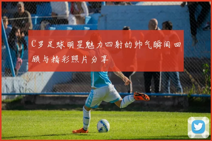 C罗足球明星魅力四射的帅气瞬间回顾与精彩照片分享